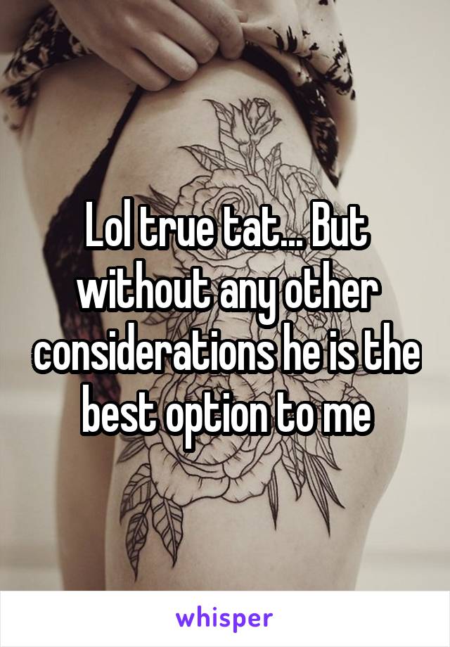 Lol true tat... But without any other considerations he is the best option to me