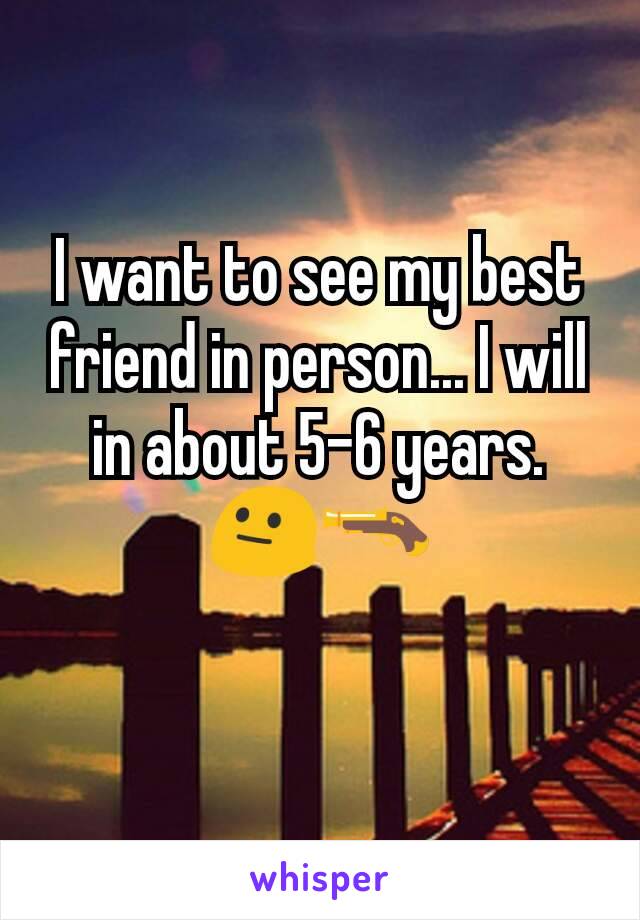 I want to see my best friend in person... I will in about 5-6 years. 😐🔫