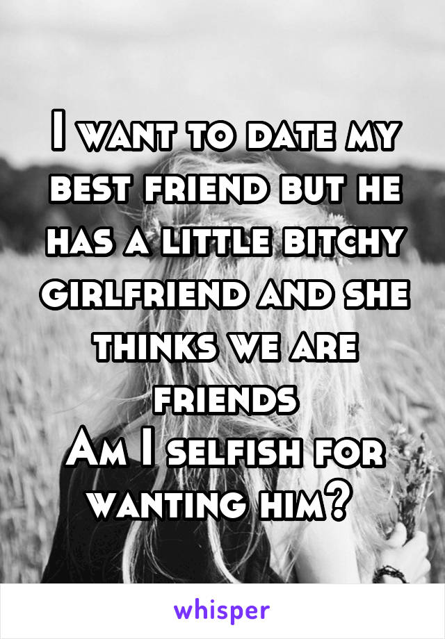 I want to date my best friend but he has a little bitchy girlfriend and she thinks we are friends
Am I selfish for wanting him? 