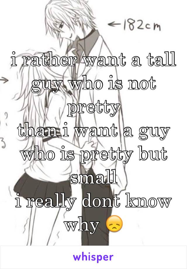 i rather want a tall guy who is not pretty
than i want a guy who is pretty but small
i really dont know why 😞