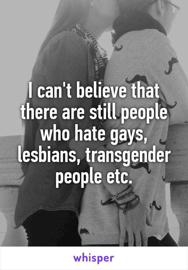 I can't believe that there are still people who hate gays, lesbians, transgender people etc.