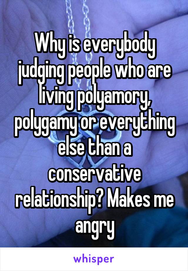 Why is everybody judging people who are living polyamory, polygamy or everything else than a conservative relationship? Makes me angry