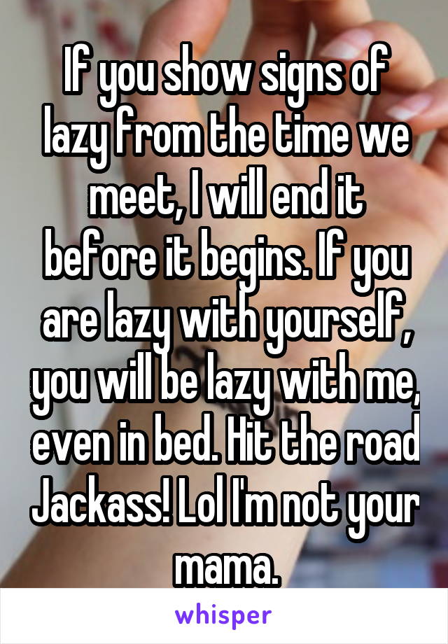 If you show signs of lazy from the time we meet, I will end it before it begins. If you are lazy with yourself, you will be lazy with me, even in bed. Hit the road Jackass! Lol I'm not your mama.