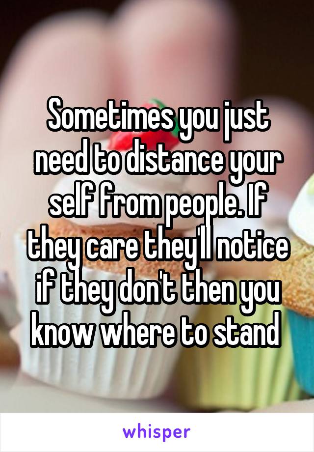 Sometimes you just need to distance your self from people. If they care they'll notice if they don't then you know where to stand 