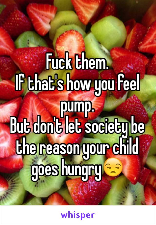Fuck them. 
If that's how you feel pump.
But don't let society be the reason your child goes hungry😒