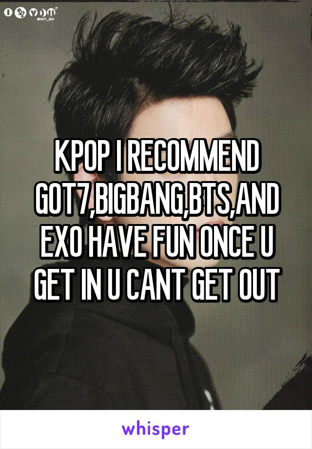 KPOP I RECOMMEND GOT7,BIGBANG,BTS,AND EXO HAVE FUN ONCE U GET IN U CANT GET OUT