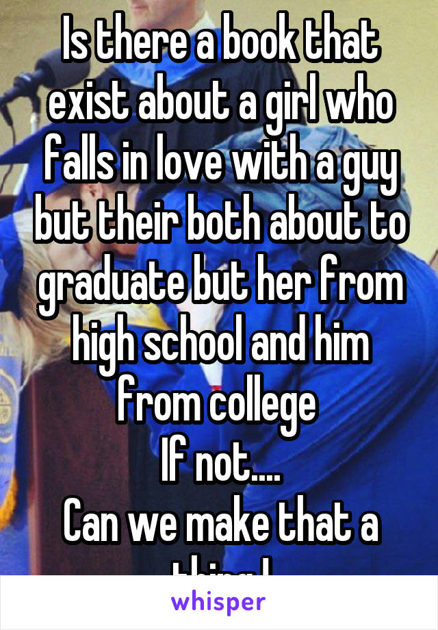 Is there a book that exist about a girl who falls in love with a guy but their both about to graduate but her from high school and him from college 
If not....
Can we make that a thing !