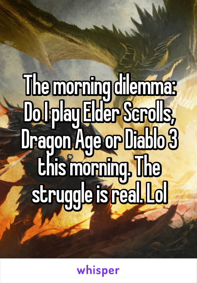 The morning dilemma: Do I play Elder Scrolls, Dragon Age or Diablo 3 this morning. The struggle is real. Lol