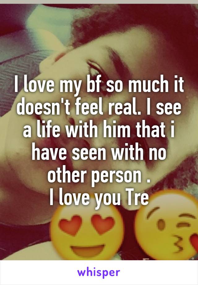 I love my bf so much it doesn't feel real. I see a life with him that i have seen with no other person .
I love you Tre