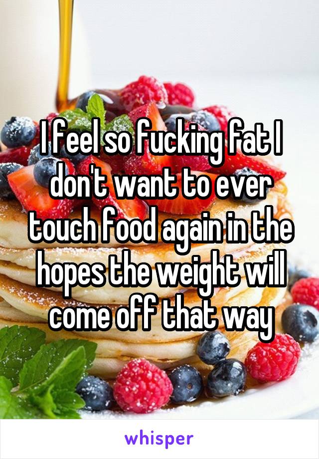 I feel so fucking fat I don't want to ever touch food again in the hopes the weight will come off that way