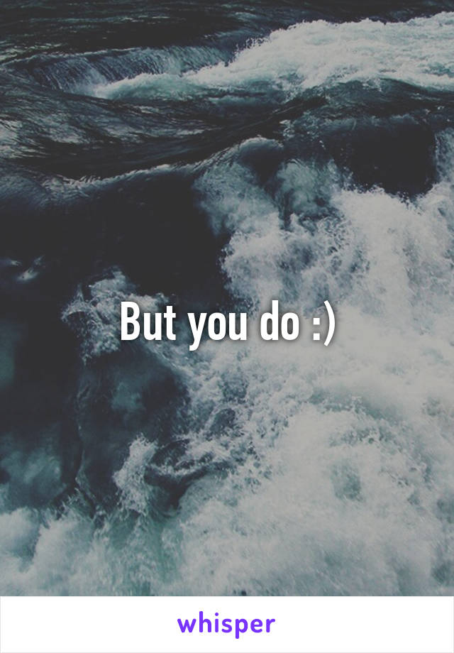 But you do :)