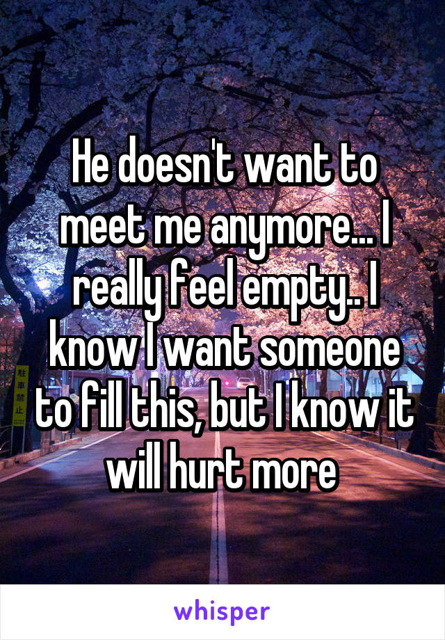 He doesn't want to meet me anymore... I really feel empty.. I know I want someone to fill this, but I know it will hurt more 