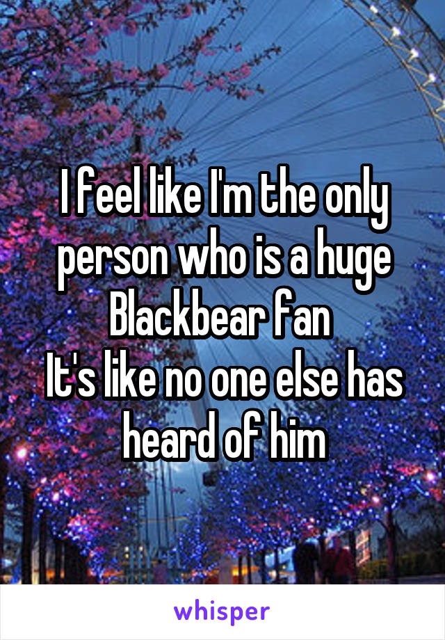 I feel like I'm the only person who is a huge Blackbear fan 
It's like no one else has heard of him