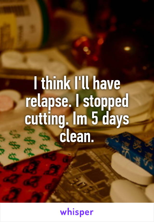 I think I'll have relapse. I stopped cutting. Im 5 days clean.