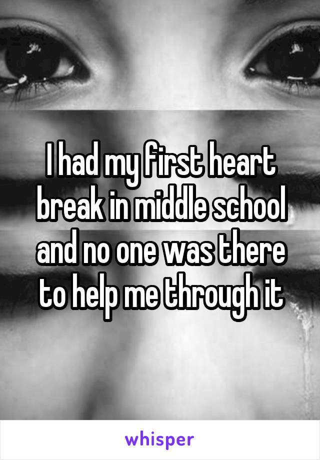 I had my first heart break in middle school and no one was there to help me through it