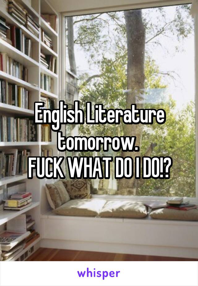 English Literature tomorrow. 
FUCK WHAT DO I DO!?