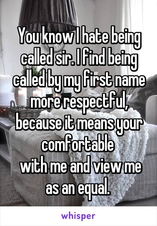 You know I hate being called sir. I find being called by my first name more respectful, because it means your comfortable 
 with me and view me as an equal. 