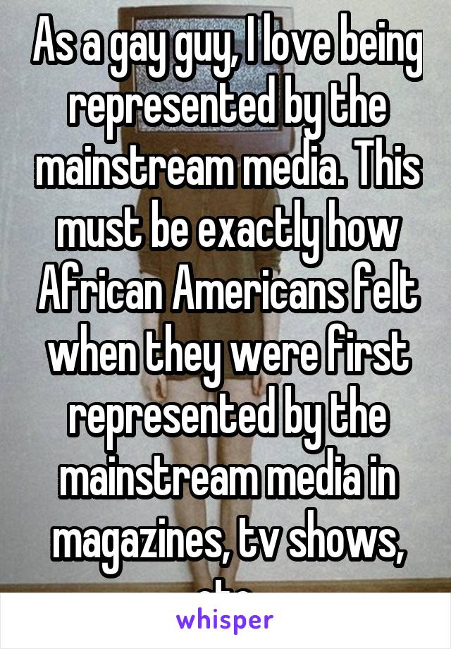 As a gay guy, I love being represented by the mainstream media. This must be exactly how African Americans felt when they were first represented by the mainstream media in magazines, tv shows, etc.