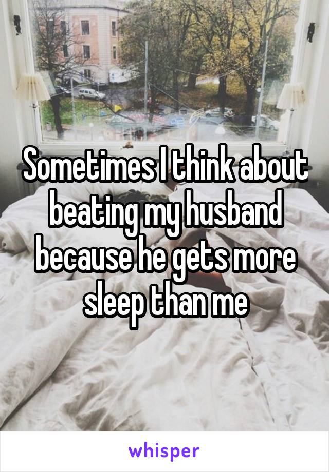 Sometimes I think about beating my husband because he gets more sleep than me