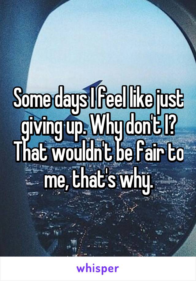 Some days I feel like just giving up. Why don't I? That wouldn't be fair to me, that's why.