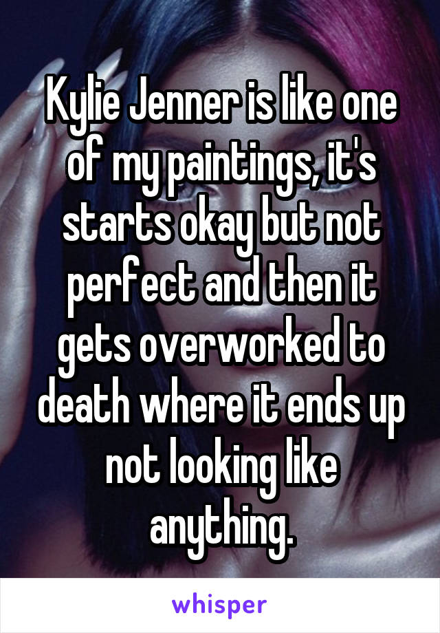 Kylie Jenner is like one of my paintings, it's starts okay but not perfect and then it gets overworked to death where it ends up not looking like anything.