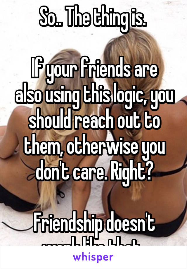 So.. The thing is. 

If your friends are also using this logic, you should reach out to them, otherwise you don't care. Right?

Friendship doesn't work like that. 