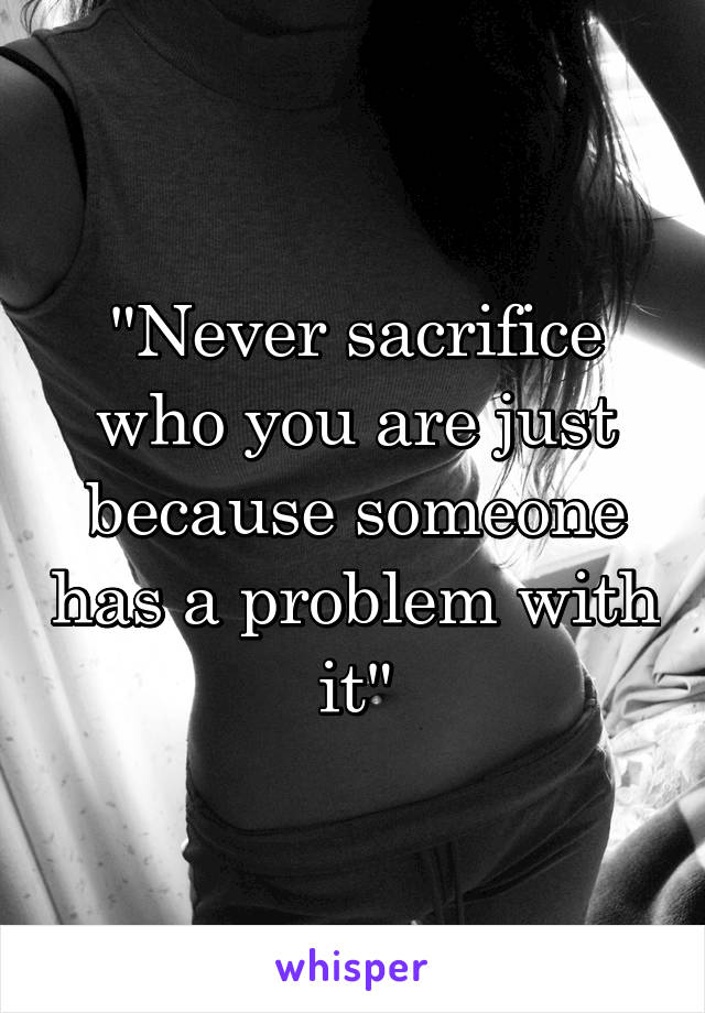 "Never sacrifice who you are just because someone has a problem with it"