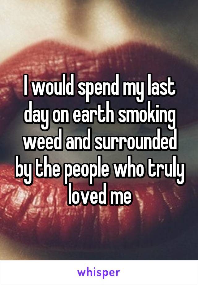 I would spend my last day on earth smoking weed and surrounded by the people who truly loved me