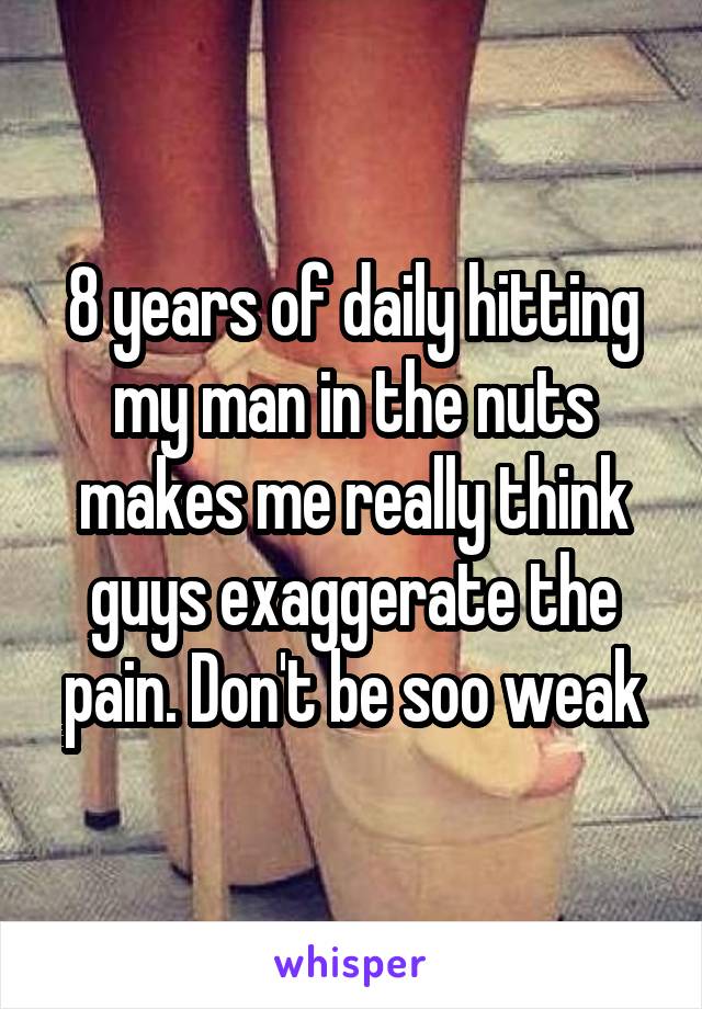 8 years of daily hitting my man in the nuts makes me really think guys exaggerate the pain. Don't be soo weak