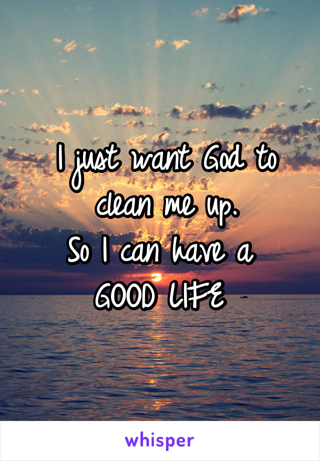 I just want God to clean me up.
So I can have a 
GOOD LIFE 