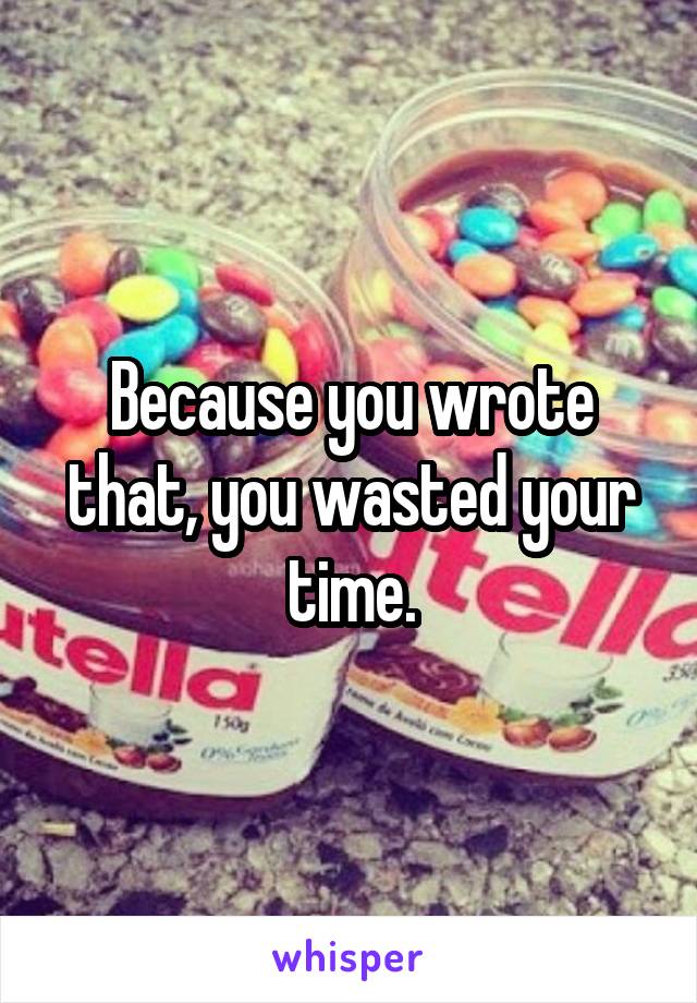 Because you wrote that, you wasted your time.