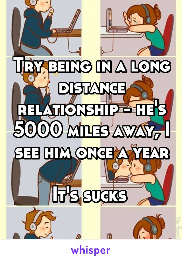 Try being in a long distance relationship - he's 5000 miles away, I see him once a year 
It's sucks 