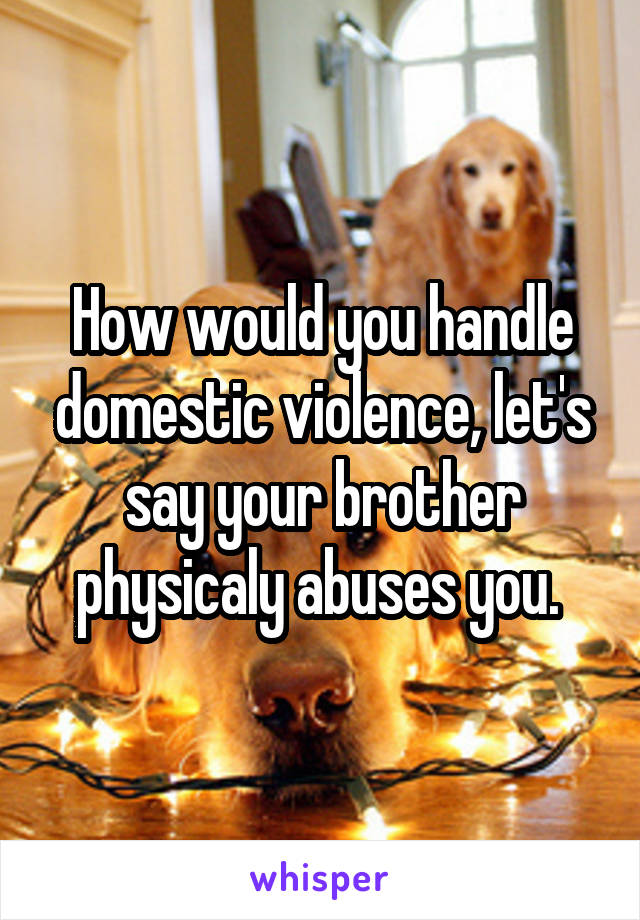 How would you handle domestic violence, let's say your brother physicaly abuses you. 