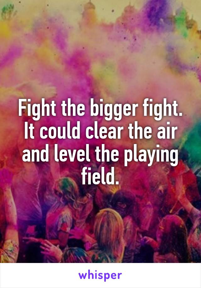 Fight the bigger fight. It could clear the air and level the playing field.