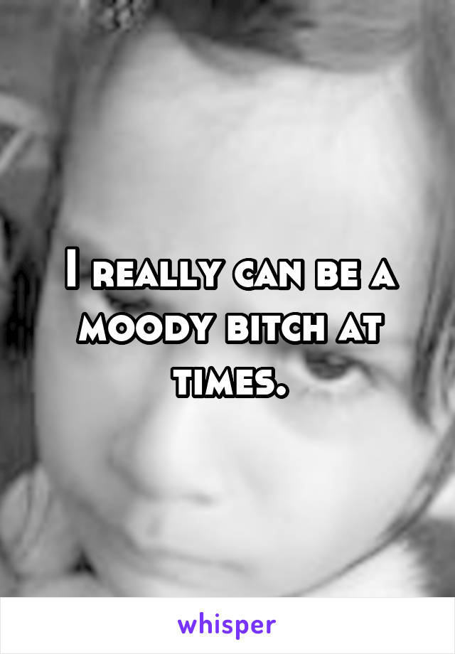 I really can be a moody bitch at times.