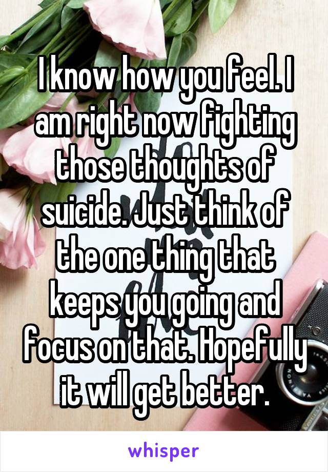 I know how you feel. I am right now fighting those thoughts of suicide. Just think of the one thing that keeps you going and focus on that. Hopefully it will get better.