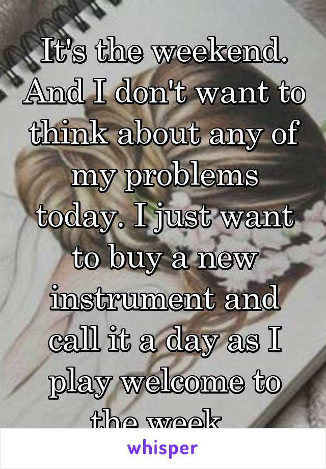 It's the weekend. And I don't want to think about any of my problems today. I just want to buy a new instrument and call it a day as I play welcome to the week. 