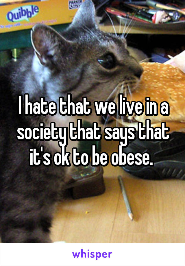 I hate that we live in a society that says that it's ok to be obese. 