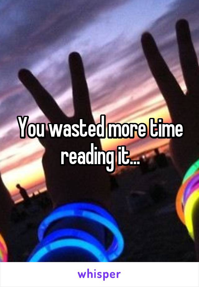 You wasted more time reading it...
