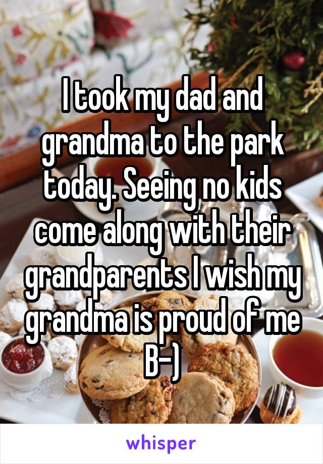 I took my dad and grandma to the park today. Seeing no kids come along with their grandparents I wish my grandma is proud of me B-)