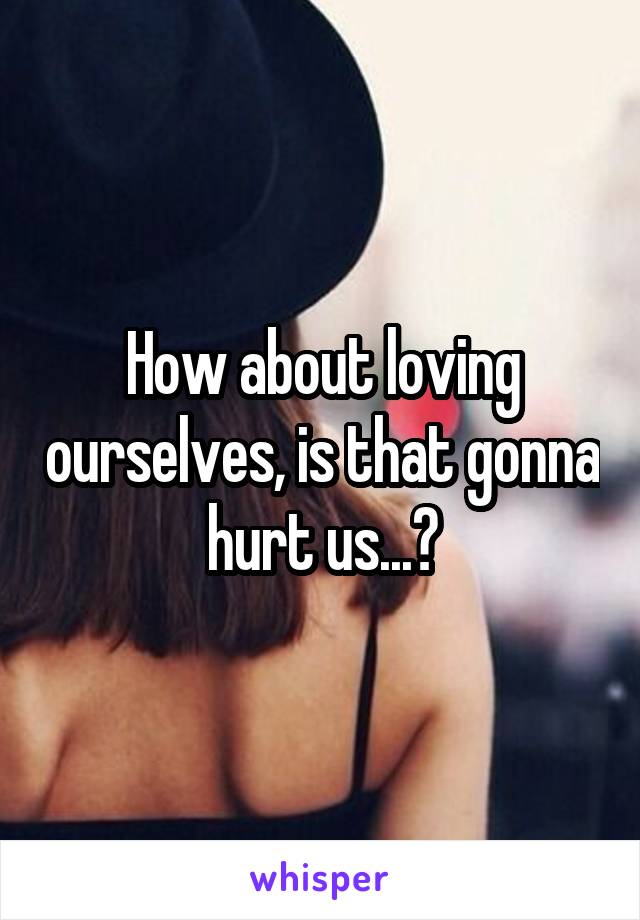 How about loving ourselves, is that gonna hurt us...?