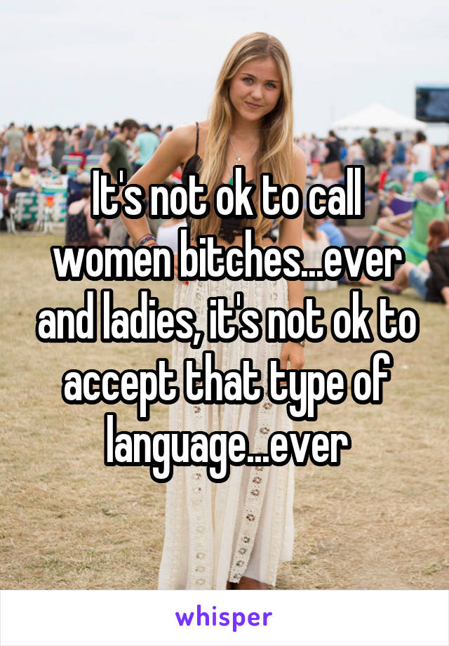 It's not ok to call women bitches...ever and ladies, it's not ok to accept that type of language...ever