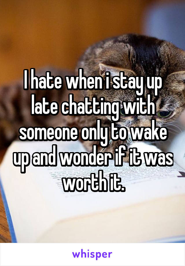 I hate when i stay up late chatting with someone only to wake up and wonder if it was worth it.