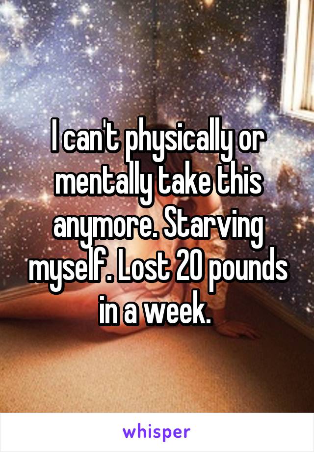 I can't physically or mentally take this anymore. Starving myself. Lost 20 pounds in a week. 