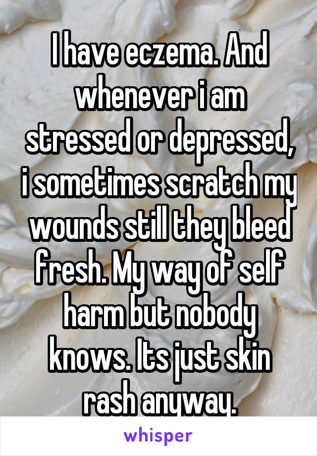 I have eczema. And whenever i am stressed or depressed, i sometimes scratch my wounds still they bleed fresh. My way of self harm but nobody knows. Its just skin rash anyway.