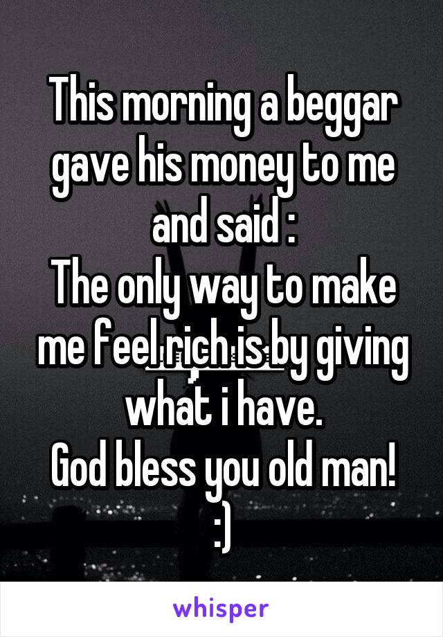 This morning a beggar gave his money to me and said :
The only way to make me feel rich is by giving what i have.
God bless you old man! :)