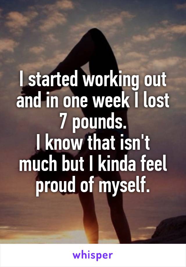 I started working out and in one week I lost 7 pounds.
I know that isn't much but I kinda feel proud of myself.