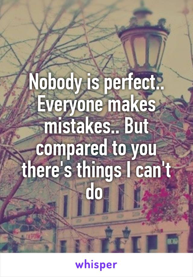 Nobody is perfect.. Everyone makes mistakes.. But compared to you there's things I can't do 