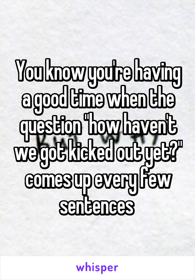 You know you're having a good time when the question "how haven't we got kicked out yet?" comes up every few sentences 