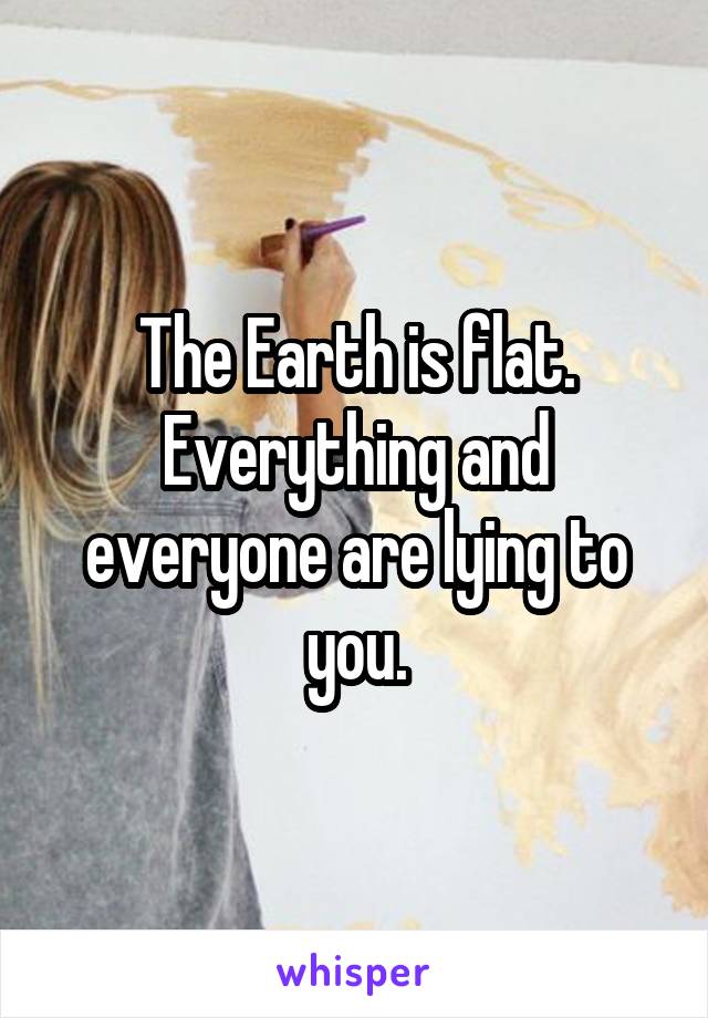 The Earth is flat. Everything and everyone are lying to you.